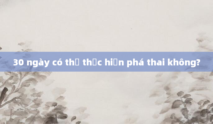 30 ngày có thể thực hiện phá thai không?