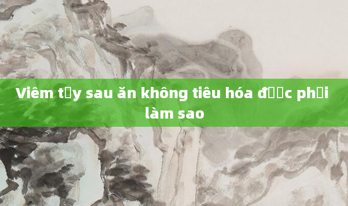 Viêm tụy sau ăn không tiêu hóa được phải làm sao