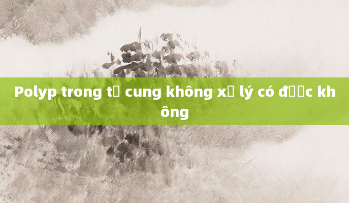 Polyp trong tử cung không xử lý có được không