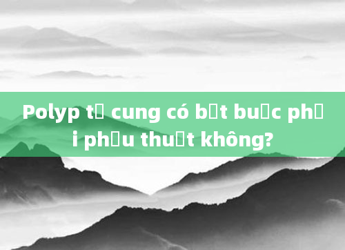 Polyp tử cung có bắt buộc phải phẫu thuật không?