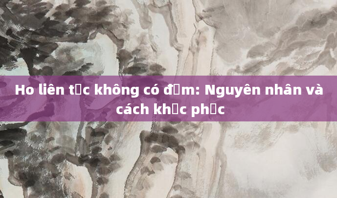 Ho liên tục không có đờm: Nguyên nhân và cách khắc phục
