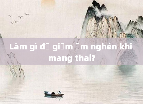 Làm gì để giảm ốm nghén khi mang thai?