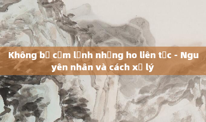 Không bị cảm lạnh nhưng ho liên tục - Nguyên nhân và cách xử lý