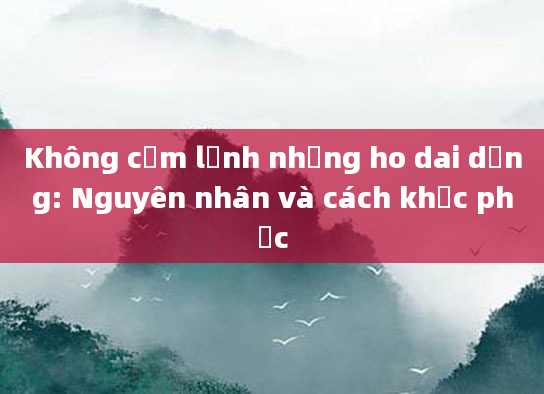 Không cảm lạnh nhưng ho dai dẳng: Nguyên nhân và cách khắc phục