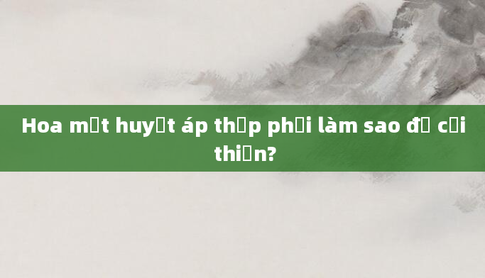 Hoa mắt huyết áp thấp phải làm sao để cải thiện?