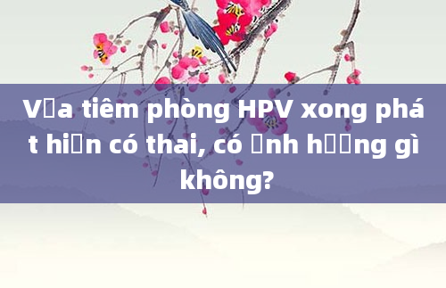 Vừa tiêm phòng HPV xong phát hiện có thai, có ảnh hưởng gì không?