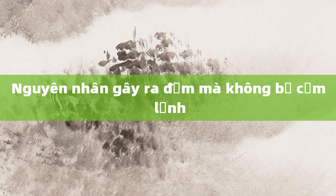 Nguyên nhân gây ra đờm mà không bị cảm lạnh
