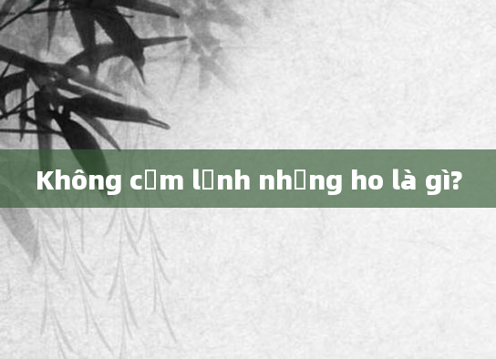 Không cảm lạnh nhưng ho là gì?