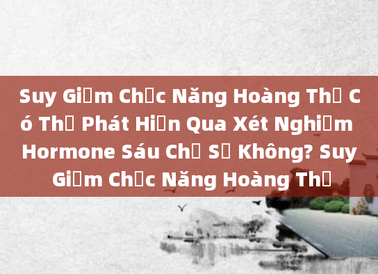 Suy Giảm Chức Năng Hoàng Thể Có Thể Phát Hiện Qua Xét Nghiệm Hormone Sáu Chỉ Số Không? Suy Giảm Chức Năng Hoàng Thể