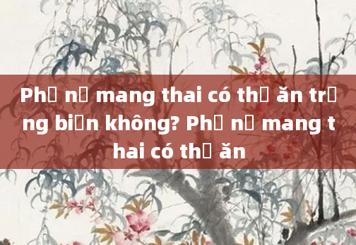 Phụ nữ mang thai có thể ăn trứng biến không? Phụ nữ mang thai có thể ăn