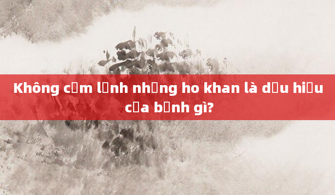Không cảm lạnh nhưng ho khan là dấu hiệu của bệnh gì?