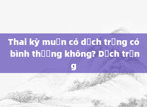 Thai kỳ muộn có dịch trắng có bình thường không? Dịch trắng