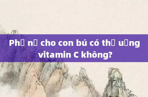 Phụ nữ cho con bú có thể uống vitamin C không?