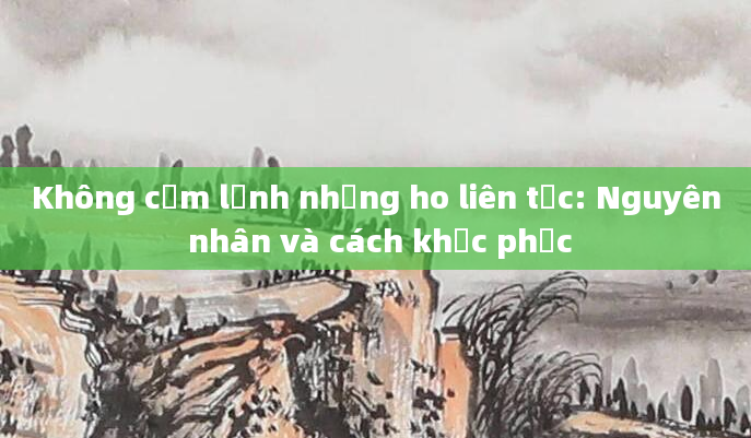Không cảm lạnh nhưng ho liên tục: Nguyên nhân và cách khắc phục