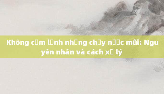 Không cảm lạnh nhưng chảy nước mũi: Nguyên nhân và cách xử lý