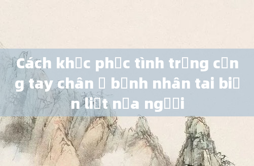 Cách khắc phục tình trạng cứng tay chân ở bệnh nhân tai biến liệt nửa người