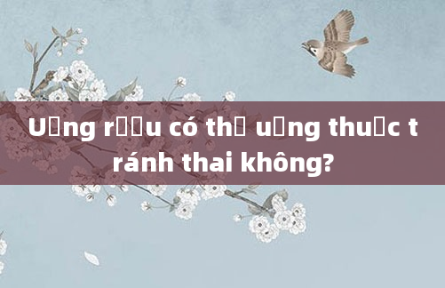 Uống rượu có thể uống thuốc tránh thai không?