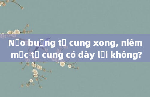 Nạo buồng tử cung xong, niêm mạc tử cung có dày lại không?