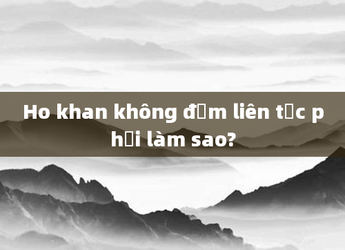 Ho khan không đờm liên tục phải làm sao?