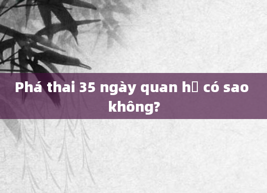 Phá thai 35 ngày quan hệ có sao không?