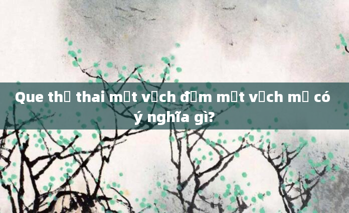 Que thử thai một vạch đậm một vạch mờ có ý nghĩa gì?