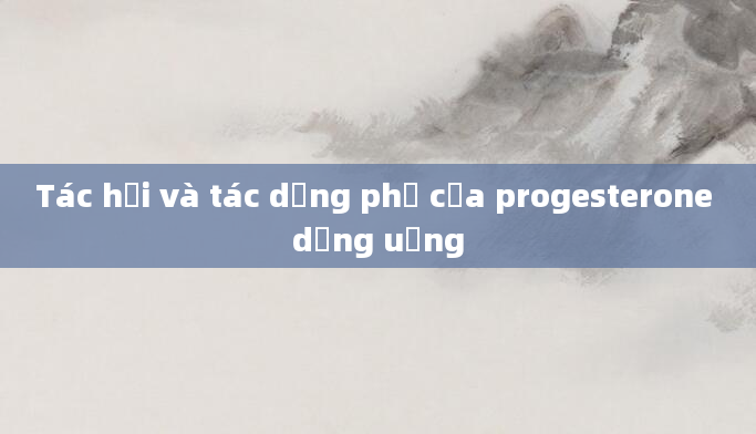 Tác hại và tác dụng phụ của progesterone dạng uống