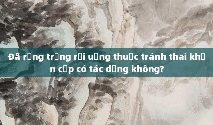 Đã rụng trứng rồi uống thuốc tránh thai khẩn cấp có tác dụng không?