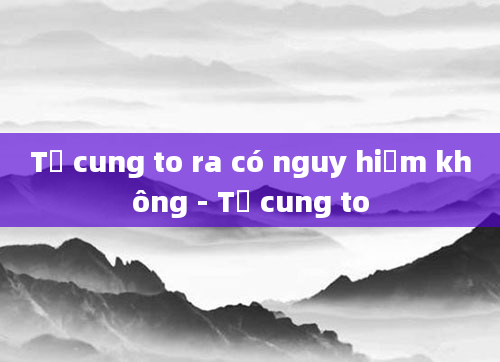 Tử cung to ra có nguy hiểm không - Tử cung to