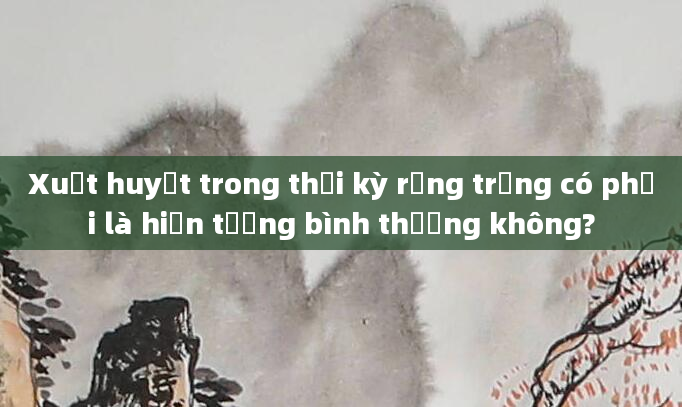 Xuất huyết trong thời kỳ rụng trứng có phải là hiện tượng bình thường không?