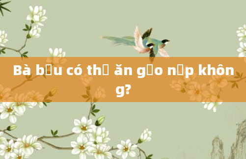 Bà bầu có thể ăn gạo nếp không?