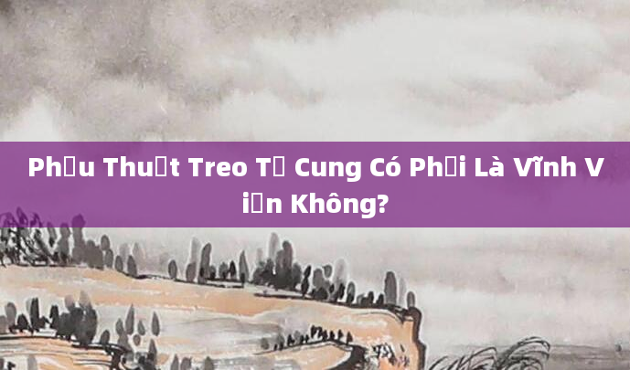 Phẫu Thuật Treo Tử Cung Có Phải Là Vĩnh Viễn Không?