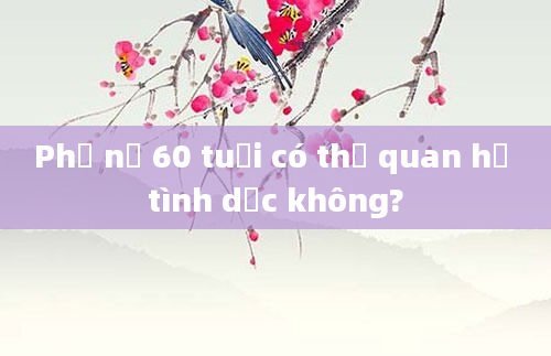Phụ nữ 60 tuổi có thể quan hệ tình dục không?