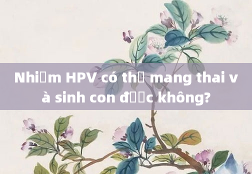 Nhiễm HPV có thể mang thai và sinh con được không?