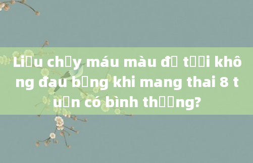 Liệu chảy máu màu đỏ tươi không đau bụng khi mang thai 8 tuần có bình thường?