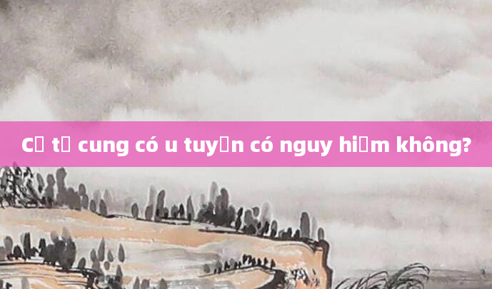 Cổ tử cung có u tuyến có nguy hiểm không?