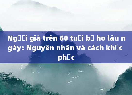Người già trên 60 tuổi bị ho lâu ngày: Nguyên nhân và cách khắc phục