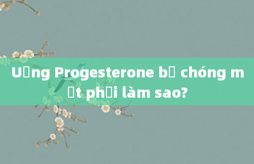 Uống Progesterone bị chóng mặt phải làm sao?