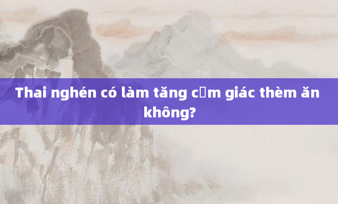 Thai nghén có làm tăng cảm giác thèm ăn không?