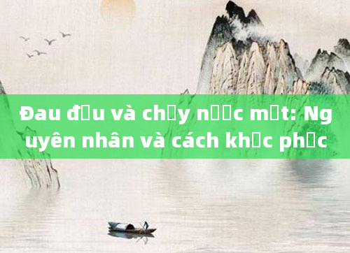 Đau đầu và chảy nước mắt: Nguyên nhân và cách khắc phục