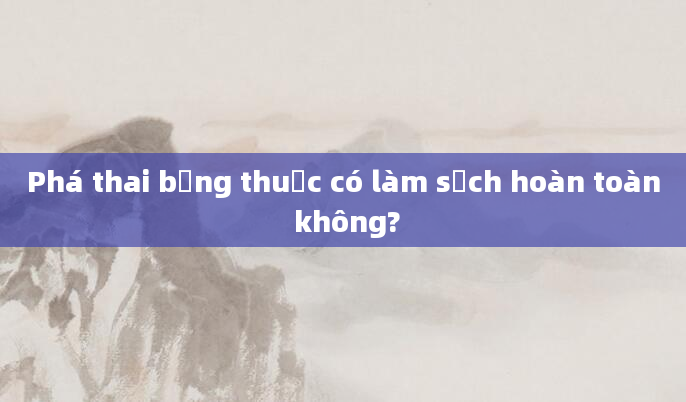 Phá thai bằng thuốc có làm sạch hoàn toàn không?