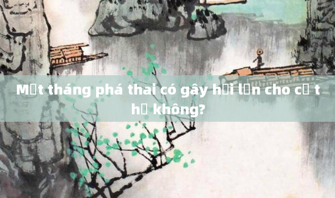 Một tháng phá thai có gây hại lớn cho cơ thể không?