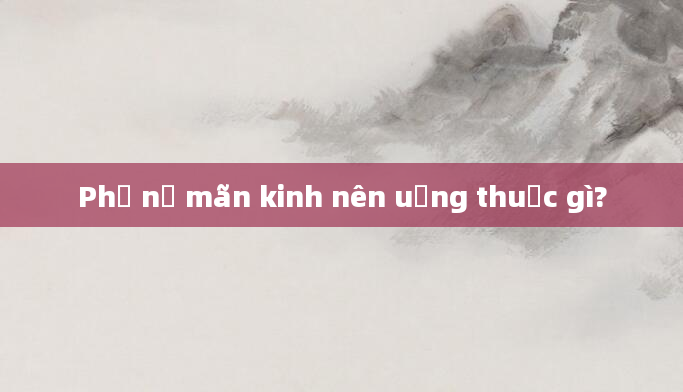 Phụ nữ mãn kinh nên uống thuốc gì?