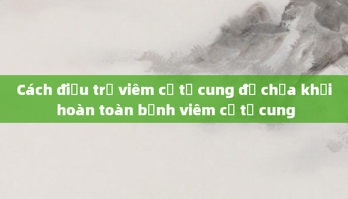 Cách điều trị viêm cổ tử cung để chữa khỏi hoàn toàn bệnh viêm cổ tử cung