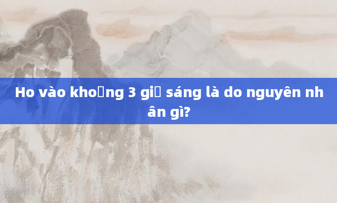 Ho vào khoảng 3 giờ sáng là do nguyên nhân gì?
