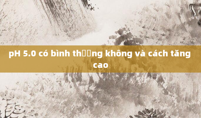 pH 5.0 có bình thường không và cách tăng cao