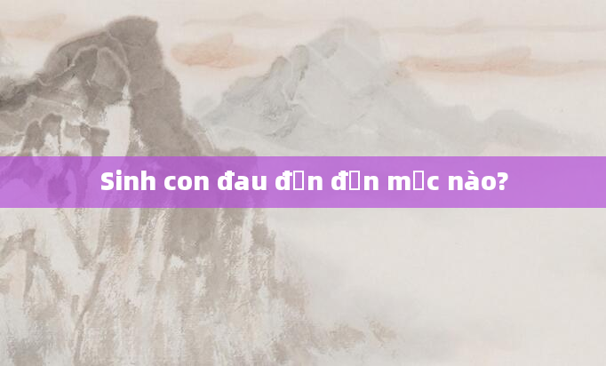 Sinh con đau đớn đến mức nào?