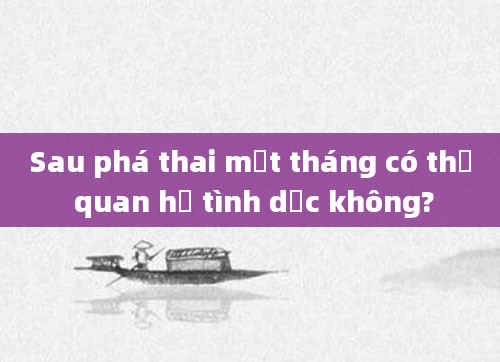 Sau phá thai một tháng có thể quan hệ tình dục không?