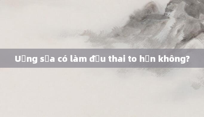 Uống sữa có làm đầu thai to hơn không?