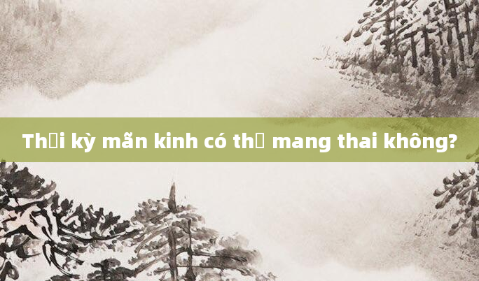 Thời kỳ mãn kinh có thể mang thai không?