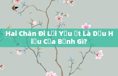Hai Chân Đi Lại Yếu Ớt Là Dấu Hiệu Của Bệnh Gì?